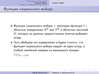 Ïàðàäîêñû ãîëîñîâàíèé
                         Òåîðåìà Ýððîó   Òåîðåìà Ýððîó
         Òåîðåìà ÃèááàðäàÑàòòåðòóýéòà

Ôóíêöèè ñîöèàëüíîãî âûáîðà



     Ôóíêöèÿ ñîöèàëüíîãî âûáîðà  íåêîòîðàÿ ôóíêöèÿ f ñ
     îáëàñòüþ îïðåäåëåíèÿ RN èëè P N è îáëàñòüþ çíà÷åíèé
     OD êîòîðàÿ ïî äàííûì ïðåäïî÷òåíèÿì àãåíòîâ âûáèðàåò
     èñõîäF
     ×óòü îáîáùèì ýòî îïðåäåëåíèå è áóäåì ñ÷èòàòüD ÷òî
     ôóíêöèÿ ñîöèàëüíîãî âûáîðà âûäà¼ò íå îäèí èñõîäD à
     ñëàáûé ëèíåéíûé ïîðÿäîê íà èìåþùèõñÿ èñõîäàõ
       f ( 1 ,..., N ) F




                      Ñåðãåé Íèêîëåíêî   Òåîðåìû î íåâîçìîæíîñòè
 