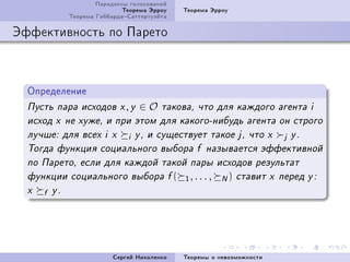 Ïàðàäîêñû ãîëîñîâàíèé
                               Òåîðåìà Ýððîó   Òåîðåìà Ýððîó
               Òåîðåìà ÃèááàðäàÑàòòåðòóýéòà

Ýôôåêòèâíîñòü ïî Ïàðåòî



  Îïðåäåëåíèå
  Ïóñòü ïàðà èñõîäîâ x , y           ∈O   òàêîâà, ÷òî äëÿ êàæäîãî àãåíòà i
  èñõîä x íå õóæå, è ïðè ýòîì äëÿ êàêîãî-íèáóäü àãåíòà îí ñòðîãî
  ëó÷øå: äëÿ âñåõ i x           i   y , è ñóùåñòâóåò òàêîå j , ÷òî x       j   y.
  Òîãäà ôóíêöèÿ ñîöèàëüíîãî âûáîðà f íàçûâàåòñÿ ýôôåêòèâíîé
  ïî Ïàðåòî, åñëè äëÿ êàæäîé òàêîé ïàðû èñõîäîâ ðåçóëüòàò
  ôóíêöèè ñîöèàëüíîãî âûáîðà f (               1, . . . ,   N)   ñòàâèò x ïåðåä y :
  x   f   y.




                            Ñåðãåé Íèêîëåíêî   Òåîðåìû î íåâîçìîæíîñòè
 