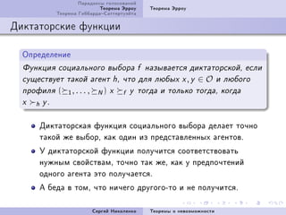 Ïàðàäîêñû ãîëîñîâàíèé
                               Òåîðåìà Ýððîó        Òåîðåìà Ýððîó
               Òåîðåìà ÃèááàðäàÑàòòåðòóýéòà

Äèêòàòîðñêèå ôóíêöèè

  Îïðåäåëåíèå
  Ôóíêöèÿ ñîöèàëüíîãî âûáîðà f íàçûâàåòñÿ äèêòàòîðñêîé, åñëè
  ñóùåñòâóåò òàêîé àãåíò h, ÷òî äëÿ ëþáûõ x , y                      ∈O       è ëþáîãî
  ïðîôèëÿ      (   1, . . . ,     N)   x   f   y òîãäà è òîëüêî òîãäà, êîãäà
  x   h   y.


      Äèêòàòîðñêàÿ ôóíêöèÿ ñîöèàëüíîãî âûáîðà äåëàåò òî÷íî
      òàêîé æå âûáîðD êàê îäèí èç ïðåäñòàâëåííûõ àãåíòîâF
      Ó äèêòàòîðñêîé ôóíêöèè ïîëó÷èòñÿ ñîîòâåòñòâîâàòü
      íóæíûì ñâîéñòâàìD òî÷íî òàê æåD êàê ó ïðåäïî÷òåíèé
      îäíîãî àãåíòà ýòî ïîëó÷àåòñÿF
      À áåäà â òîìD ÷òî íè÷åãî äðóãîãîEòî è íå ïîëó÷èòñÿF

                                Ñåðãåé Íèêîëåíêî    Òåîðåìû î íåâîçìîæíîñòè
 