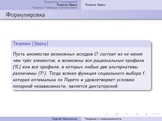 Ïàðàäîêñû ãîëîñîâàíèé
                          Òåîðåìà Ýððîó   Òåîðåìà Ýððîó
          Òåîðåìà ÃèááàðäàÑàòòåðòóýéòà

Ôîðìóëèðîâêà



  Òåîðåìà @ÝððîóA

  Ïóñòü ìíîæåñòâî âîçìîæíûõ èñõîäîâ            O   ñîñòîèò èç íå ìåíåå
  ÷åì òð¼õ ýëåìåíòîâ, è âîçìîæíû âñå ðàöèîíàëüíûå ïðîôèëè
  (R) èëè âñå ïðîôèëè, â êîòîðûõ ëþáûå äâå àëüòåðíàòèâû
  ðàçëè÷èìû (P ). Òîãäà âñÿêàÿ ôóíêöèÿ ñîöèàëüíîãî âûáîðà f ,
  êîòîðàÿ îïòèìàëüíà ïî Ïàðåòî è óäîâëåòâîðÿåò óñëîâèþ
  ïîïàðíîé íåçàâèñèìîñòè, ÿâëÿåòñÿ äèêòàòîðñêîé.




                       Ñåðãåé Íèêîëåíêî   Òåîðåìû î íåâîçìîæíîñòè
 