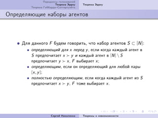 Ïàðàäîêñû ãîëîñîâàíèé
                        Òåîðåìà Ýððîó   Òåîðåìà Ýððîó
        Òåîðåìà ÃèááàðäàÑàòòåðòóýéòà

Îïðåäåëÿþùèå íàáîðû àãåíòîâ



     Äëÿ äàííîãî   F   áóäåì ãîâîðèòüD ÷òî íàáîð àãåíòîâ          S   ⊂ [N ]X
         îïðåäåëÿþùèé äëÿ x ïåðåä y , åñëè êîãäà êàæäûé àãåíò â
         S ïðåäïî÷èòàåò x y è êàæäûé àãåíò â [N ]  S
         ïðåäïî÷èòàåò y   x , F âûáèðàåò x ;
         îïðåäåëÿþùèì , åñëè îí îïðåäåëÿþùèé äëÿ ëþáîé ïàðû
         {x , y };
         ïîëíîñòüþ îïðåäåëÿþùèì , åñëè êîãäà êàæäûé àãåíò èç S
         ïðåäïî÷èòàåò x   y , F òîæå âûáèðàåò x .




                     Ñåðãåé Íèêîëåíêî   Òåîðåìû î íåâîçìîæíîñòè
 
