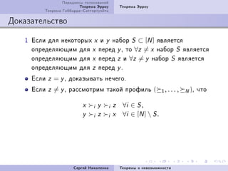 Ïàðàäîêñû ãîëîñîâàíèé
                         Òåîðåìà Ýððîó         Òåîðåìà Ýððîó
         Òåîðåìà ÃèááàðäàÑàòòåðòóýéòà

Äîêàçàòåëüñòâî

   I Åñëè äëÿ íåêîòîðûõ x è y íàáîð S ⊂ [N ] ÿâëÿåòñÿ
     îïðåäåëÿþùèì äëÿ x ïåðåä y D òî ∀z = x íàáîð S ÿâëÿåòñÿ
     îïðåäåëÿþùèì äëÿ x ïåðåä z è ∀z = y íàáîð S ÿâëÿåòñÿ
     îïðåäåëÿþùèì äëÿ z ïåðåä y F
     Åñëè   z   = y D äîêàçûâàòü íå÷åãîF
     Åñëè   z   = y D ðàññìîòðèì òàêîé ïðîôèëü (                  1, . . . ,   N )D ÷òî
                          x    i   y   i   z    ∀i ∈ S ,
                          y    i   z   i   x    ∀i ∈ [N ]  S .




                      Ñåðãåé Íèêîëåíêî         Òåîðåìû î íåâîçìîæíîñòè
 