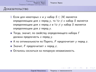 Ïàðàäîêñû ãîëîñîâàíèé
                         Òåîðåìà Ýððîó     Òåîðåìà Ýððîó
         Òåîðåìà ÃèááàðäàÑàòòåðòóýéòà

Äîêàçàòåëüñòâî

   I Åñëè äëÿ íåêîòîðûõ x è y íàáîð S ⊂ [N ] ÿâëÿåòñÿ
     îïðåäåëÿþùèì äëÿ x ïåðåä y D òî ∀z = x íàáîð S ÿâëÿåòñÿ
     îïðåäåëÿþùèì äëÿ x ïåðåä z è ∀z = y íàáîð S ÿâëÿåòñÿ
     îïðåäåëÿþùèì äëÿ z ïåðåä y F
     ÒîãäàD çíà÷èòD ïî ñâîéñòâó îïðåäåëÿþùåãî íàáîðà                     f
     äîëæíà ïðåäïî÷åñòü x ïåðåä y F
     À ïî îïòèìàëüíîñòè ïî ÏàðåòîD             F   ïðåäïî÷èòàåò      y   ïåðåä z F
     Çíà÷èòD   F   ïðåäïî÷èòàåò     x    ïåðåä z F
     Îñòàëîñü ñîñëàòüñÿ íà ïîïàðíóþ íåçàâèñèìîñòüF




                      Ñåðãåé Íèêîëåíêî     Òåîðåìû î íåâîçìîæíîñòè
 