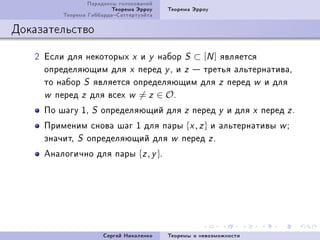 Ïàðàäîêñû ãîëîñîâàíèé
                         Òåîðåìà Ýððîó   Òåîðåìà Ýððîó
         Òåîðåìà ÃèááàðäàÑàòòåðòóýéòà

Äîêàçàòåëüñòâî

   P Åñëè äëÿ íåêîòîðûõ x è y íàáîð S ⊂ [N ] ÿâëÿåòñÿ
     îïðåäåëÿþùèì äëÿ x ïåðåä y D è z  òðåòüÿ àëüòåðíàòèâàD
     òî íàáîð S ÿâëÿåòñÿ îïðåäåëÿþùèì äëÿ z ïåðåä w è äëÿ
     w ïåðåä z äëÿ âñåõ w = z ∈ O F

     Ïî øàãó ID   S   îïðåäåëÿþùèé äëÿ z ïåðåä y è äëÿ x ïåðåä z F
     Ïðèìåíèì ñíîâà øàã I äëÿ ïàðû {x , z } è àëüòåðíàòèâû         wY
     çíà÷èòD S îïðåäåëÿþùèé äëÿ w ïåðåä z F
     Àíàëîãè÷íî äëÿ ïàðû {z , y }F




                      Ñåðãåé Íèêîëåíêî   Òåîðåìû î íåâîçìîæíîñòè
 
