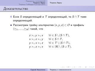 Ïàðàäîêñû ãîëîñîâàíèé
                         Òåîðåìà Ýððîó          Òåîðåìà Ýððîó
         Òåîðåìà ÃèááàðäàÑàòòåðòóýéòà

Äîêàçàòåëüñòâî

   R Åñëè S îïðåäåëÿþùèé è                 T   îïðåäåëÿþùèéD òî           S   ∩ T òîæå
     îïðåäåëÿþùèéF
     Ðàññìîòðèì òðîéêó àëüòåðíàòèâ {x , y , z } ⊂ O è ïðîôèëü
     ( 1 , . . . , N ) òàêîéD ÷òî

                    z      i   y   i   x       ∀i   ∈ S  (S ∩ T ),
                    x      i   z   i   y       ∀i   ∈ S ∩ T,
                    y      i   x   i   z       ∀i   ∈ T  (S ∩ T ),
                    y      i   z   i   x       ∀i   ∈ [N ]  (S ∪ T ).




                        Ñåðãåé Íèêîëåíêî        Òåîðåìû î íåâîçìîæíîñòè
 