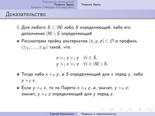 Ïàðàäîêñû ãîëîñîâàíèé
                         Òåîðåìà Ýððîó          Òåîðåìà Ýððîó
         Òåîðåìà ÃèááàðäàÑàòòåðòóýéòà

Äîêàçàòåëüñòâî

   S Äëÿ ëþáîãî S ⊂ [N ] ëèáî S îïðåäåëÿþùèéD ëèáî åãî
     äîïîëíåíèå [N ]  S îïðåäåëÿþùèé
     Ðàññìîòðèì òðîéêó àëüòåðíàòèâ {x , y , z } ⊂ O è ïðîôèëü
     ( 1 , . . . , N ) òàêîéD ÷òî

                           x    i   z   i   y    ∀i ∈ S ,
                           y    i   x   i   z    ∀i ∈ [N ]  S .

     Òîãäà ëèáî    x     f y D è S îïðåäåëÿþùèé äëÿ x ïåðåä y D ëèáî
     y  f xF
     Åñëè y f x D òî ïî Ïàðåòî x f z D èD çíà÷èòD y                       f zY
     çíà÷èòD y f z îïðåäåëÿþùèé äëÿ y ïåðåä z F



                       Ñåðãåé Íèêîëåíêî         Òåîðåìû î íåâîçìîæíîñòè
 