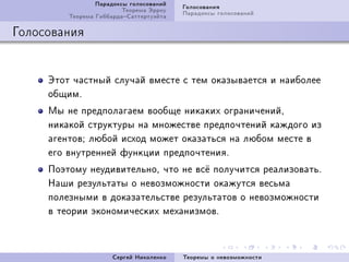 Ïàðàäîêñû ãîëîñîâàíèé   Ãîëîñîâàíèÿ
                         Òåîðåìà Ýððîó   Ïàðàäîêñû ãîëîñîâàíèé
         Òåîðåìà ÃèááàðäàÑàòòåðòóýéòà

Ãîëîñîâàíèÿ


     Ýòîò ÷àñòíûé ñëó÷àé âìåñòå ñ òåì îêàçûâàåòñÿ è íàèáîëåå
     îáùèìF
     Ìû íå ïðåäïîëàãàåì âîîáùå íèêàêèõ îãðàíè÷åíèéD
     íèêàêîé ñòðóêòóðû íà ìíîæåñòâå ïðåäïî÷òåíèé êàæäîãî èç
     àãåíòîâY ëþáîé èñõîä ìîæåò îêàçàòüñÿ íà ëþáîì ìåñòå â
     åãî âíóòðåííåé ôóíêöèè ïðåäïî÷òåíèÿF
     Ïîýòîìó íåóäèâèòåëüíîD ÷òî íå âñ¼ ïîëó÷èòñÿ ðåàëèçîâàòüF
     Íàøè ðåçóëüòàòû î íåâîçìîæíîñòè îêàæóòñÿ âåñüìà
     ïîëåçíûìè â äîêàçàòåëüñòâå ðåçóëüòàòîâ î íåâîçìîæíîñòè
     â òåîðèè ýêîíîìè÷åñêèõ ìåõàíèçìîâF



                      Ñåðãåé Íèêîëåíêî   Òåîðåìû î íåâîçìîæíîñòè
 