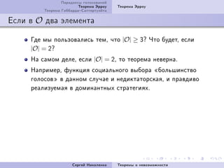 Ïàðàäîêñû ãîëîñîâàíèé
                         Òåîðåìà Ýððîó   Òåîðåìà Ýððîó
         Òåîðåìà ÃèááàðäàÑàòòåðòóýéòà

Åñëè â O äâà ýëåìåíòà

     Ãäå ìû ïîëüçîâàëèñü òåìD ÷òî |O| ≥ Qc ×òî áóäåòD åñëè
     |O| = Pc
     Íà ñàìîì äåëåD åñëè |O| = PD òî òåîðåìà íåâåðíàF
     ÍàïðèìåðD ôóíêöèÿ ñîöèàëüíîãî âûáîðà ¾áîëüøèíñòâî
     ãîëîñîâ¿ â äàííîì ñëó÷àå è íåäèêòàòîðñêàÿD è ïðàâäèâî
     ðåàëèçóåìàÿ â äîìèíàíòíûõ ñòðàòåãèÿõF




                      Ñåðãåé Íèêîëåíêî   Òåîðåìû î íåâîçìîæíîñòè
 