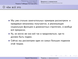 Ïàðàäîêñû ãîëîñîâàíèé   Ââåäåíèå è îïðåäåëåíèÿ
                         Òåîðåìà Ýððîó   Ôîðìóëèðîâêà è äîêàçàòåëüñòâî
         Òåîðåìà ÃèááàðäàÑàòòåðòóýéòà

Î ÷¼ì âñ¼ ýòî



     Ìû óæå ñòîëüêî çàìå÷àòåëüíûõ ïðèìåðîâ ðàññìîòðåëèX è
     ïðàâäèâûå ìåõàíèçìû ïîëó÷àþòñÿD è ðåàëèçóþùèå
     ñîöèàëüíóþ ôóíêöèþ â äîìèíàíòíûõ ñòðàòåãèÿõD è âîîáùå
     âñ¼ ïðåêðàñíîF
     ÍóD íå ìîãëî æå îíî âñ¼ òàê è ïðîäîëæàòüñÿD ãäåEòî
     äîëæåí áûòü ïîäâîõF
     Ñåé÷àñ ìû ðàññìîòðèì îäèí èç ñàìûõ áîëüøèõ ïîäâîõîâ
     ýòîé òåîðèèF




                      Ñåðãåé Íèêîëåíêî   Òåîðåìû î íåâîçìîæíîñòè
 