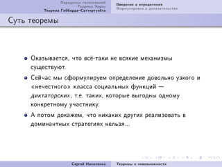 Ïàðàäîêñû ãîëîñîâàíèé   Ââåäåíèå è îïðåäåëåíèÿ
                         Òåîðåìà Ýððîó   Ôîðìóëèðîâêà è äîêàçàòåëüñòâî
         Òåîðåìà ÃèááàðäàÑàòòåðòóýéòà

Ñóòü òåîðåìû



     ÎêàçûâàåòñÿD ÷òî âñ¼Eòàêè íå âñÿêèå ìåõàíèçìû
     ñóùåñòâóþòF
     Ñåé÷àñ ìû ñôîðìóëèðóåì îïðåäåëåíèå äîâîëüíî óçêîãî è
     ¾íå÷åñòíîãî¿ êëàññà ñîöèàëüíûõ ôóíêöèé 
     äèêòàòîðñêèõ D òFåF òàêèõD êîòîðûå âûãîäíû îäíîìó
     êîíêðåòíîìó ó÷àñòíèêóF
     À ïîòîì äîêàæåìD ÷òî íèêàêèõ äðóãèõ ðåàëèçîâàòü â
     äîìèíàíòíûõ ñòðàòåãèÿõ íåëüçÿFFF




                      Ñåðãåé Íèêîëåíêî   Òåîðåìû î íåâîçìîæíîñòè
 