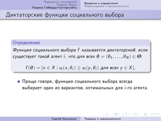 Ïàðàäîêñû ãîëîñîâàíèé     Ââåäåíèå è îïðåäåëåíèÿ
                           Òåîðåìà Ýððîó     Ôîðìóëèðîâêà è äîêàçàòåëüñòâî
           Òåîðåìà ÃèááàðäàÑàòòåðòóýéòà

Äèêòàòîðñêèå ôóíêöèè ñîöèàëüíîãî âûáîðà



  Îïðåäåëåíèå
  Ôóíêöèÿ ñîöèàëüíîãî âûáîðà f íàçûâàåòñÿ äèêòàòîðñêîé, åñëè
  ñóùåñòâóåò òàêîé àãåíò i , ÷òî äëÿ âñåõ           θ = (θ1 , . . . , θN ) ∈ Θ

        f (θ)   = {x ∈ X | ui (x , θi ) ≥ ui (y , θi )   äëÿ âñåõ y    ∈ X }.

      Ïðîùå ãîâîðÿD ôóíêöèÿ ñîöèàëüíîãî âûáîðà âñåãäà
      âûáèðàåò îäèí èç âàðèàíòîâD îïòèìàëüíûõ äëÿ i Eãî àãåíòàF




                         Ñåðãåé Íèêîëåíêî    Òåîðåìû î íåâîçìîæíîñòè
 