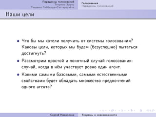Ïàðàäîêñû ãîëîñîâàíèé   Ãîëîñîâàíèÿ
                         Òåîðåìà Ýððîó   Ïàðàäîêñû ãîëîñîâàíèé
         Òåîðåìà ÃèááàðäàÑàòòåðòóýéòà

Íàøè öåëè



     ×òî áû ìû õîòåëè ïîëó÷èòü îò ñèñòåìû ãîëîñîâàíèÿc
     Êàêîâû öåëèD êîòîðûõ ìû áóäåì @áåçóñïåøíîA ïûòàòüñÿ
     äîñòèãíóòüc
     Ðàññìîòðèì ïðîñòîé è ïîíÿòíûé ñëó÷àé ãîëîñîâàíèÿX
     ñëó÷àéD êîãäà â í¼ì ó÷àñòâóåò ðîâíî îäèí àãåíòF
     Êàêèìè ñàìûìè áàçîâûìèD ñàìûìè åñòåñòâåííûìè
     ñâîéñòâàìè áóäåò îáëàäàòü ìíîæåñòâî ïðåäïî÷òåíèé
     îäíîãî àãåíòàc




                      Ñåðãåé Íèêîëåíêî   Òåîðåìû î íåâîçìîæíîñòè
 