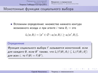 Ïàðàäîêñû ãîëîñîâàíèé      Ââåäåíèå è îïðåäåëåíèÿ
                            Òåîðåìà Ýððîó      Ôîðìóëèðîâêà è äîêàçàòåëüñòâî
            Òåîðåìà ÃèááàðäàÑàòòåðòóýéòà

Ìîíîòîííûå ôóíêöèè ñîöèàëüíîãî âûáîðà



       Âñïîìíèì îïðåäåëåíèåX ìíîæåñòâî íèæíåãî êîíòóðà
       âîçìîæíîãî èñõîäà o ïðè àãåíòå i òèïà θi  ýòî

                  Li (o , θi )   = {o ∈ O : ui (o , θi ) ≥ ui (o , θi )}.

  Îïðåäåëåíèå
  Ôóíêöèÿ ñîöèàëüíîãî âûáîðà f íàçûâàåòñÿ ìîíîòîííîé, åñëè
  äëÿ êàæäîãî    θ,   åñëè θ òàêîâî,         ÷òî Li (f (θ), θi )   ⊆ Li (f (θ), θi )
  äëÿ âñåõ i , òî f (θ)   = f (θ ).




                         Ñåðãåé Íèêîëåíêî      Òåîðåìû î íåâîçìîæíîñòè
 
