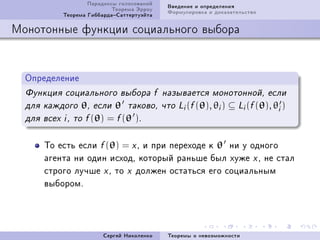Ïàðàäîêñû ãîëîñîâàíèé   Ââåäåíèå è îïðåäåëåíèÿ
                            Òåîðåìà Ýððîó   Ôîðìóëèðîâêà è äîêàçàòåëüñòâî
            Òåîðåìà ÃèááàðäàÑàòòåðòóýéòà

Ìîíîòîííûå ôóíêöèè ñîöèàëüíîãî âûáîðà


  Îïðåäåëåíèå
  Ôóíêöèÿ ñîöèàëüíîãî âûáîðà f íàçûâàåòñÿ ìîíîòîííîé, åñëè
  äëÿ êàæäîãî    θ,   åñëè   θ   òàêîâî, ÷òî Li (f (θ), θi )   ⊆ Li (f (θ), θi )
  äëÿ âñåõ i , òî f (θ)   = f (θ ).

       Òî åñòü åñëè f (θ) = x D è ïðè ïåðåõîäå ê θ íè ó îäíîãî
       àãåíòà íè îäèí èñõîäD êîòîðûé ðàíüøå áûë õóæå x D íå ñòàë
       ñòðîãî ëó÷øå x D òî x äîëæåí îñòàòüñÿ åãî ñîöèàëüíûì
       âûáîðîìF




                         Ñåðãåé Íèêîëåíêî   Òåîðåìû î íåâîçìîæíîñòè
 