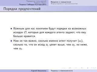 Ïàðàäîêñû ãîëîñîâàíèé   Ââåäåíèå è îïðåäåëåíèÿ
                         Òåîðåìà Ýððîó   Ôîðìóëèðîâêà è äîêàçàòåëüñòâî
         Òåîðåìà ÃèááàðäàÑàòòåðòóýéòà

Ïîðÿäêè ïðåäïî÷òåíèé




     Âàæíûì äëÿ íàñ ïîíÿòèåì áóäóò ïîðÿäêè íà âîçìîæíûõ
     èñõîäàõ OD êîòîðûå äëÿ êàæäîãî àãåíòà çàäàþòD ÷òî åìó
     áîëüøå íðàâèòñÿF
     Íàì íå òàê âàæíîD ñêîëüêî èìåííî àãåíò ïîëó÷èò @ui AD
     ñêîëüêî òîD ÷òî îí èñõîä o1 öåíèò âûøåD ÷åì o2 D íî íèæåD
     ÷åì o3 F




                      Ñåðãåé Íèêîëåíêî   Òåîðåìû î íåâîçìîæíîñòè
 