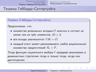 Ïàðàäîêñû ãîëîñîâàíèé     Ââåäåíèå è îïðåäåëåíèÿ
                          Òåîðåìà Ýððîó     Ôîðìóëèðîâêà è äîêàçàòåëüñòâî
          Òåîðåìà ÃèááàðäàÑàòòåðòóýéòà

Òåîðåìà ÃèááàðäàÑàòòåðòóýéòà


  Òåîðåìà @ÃèááàðäàEÑàòòåðòóýéòàA

  Ïðåäïîëîæèì, ÷òî:

      ìíîæåñòâî âîçìîæíûõ èñõîäîâ              O   êîíå÷íî è ñîñòîèò íå
      ìåíåå ÷åì èç òð¼õ ýëåìåíòîâ: |O |            ≥ Q;
      âñå èñõîäû ðåàëèçóþòñÿ: f (θ)           = O;
      êàæäûé àãåíò ìîæåò ðåàëèçîâûâàòü ëþáîå ðàöèîíàëüíîå
      ìíîæåñòâî ïðåäïî÷òåíèé:             Ri = P .
  Òîãäà ôóíêöèÿ ñîöèàëüíîãî âûáîðà f ïðàâäèâî ðåàëèçóåìà â
  äîìèíàíòíûõ ñòðàòåãèÿõ òîãäà è òîëüêî òîãäà, êîãäà îíà
  äèêòàòîðñêàÿ.



                       Ñåðãåé Íèêîëåíêî     Òåîðåìû î íåâîçìîæíîñòè
 