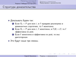 Ïàðàäîêñû ãîëîñîâàíèé        Ââåäåíèå è îïðåäåëåíèÿ
                           Òåîðåìà Ýððîó        Ôîðìóëèðîâêà è äîêàçàòåëüñòâî
           Òåîðåìà ÃèááàðäàÑàòòåðòóýéòà

Ñòðóêòóðà äîêàçàòåëüñòâà



     Äîêàçûâàòü áóäåì òàêX
       1   Åñëè   R =Pi       äëÿ âñåõ   i, è f   ïðàâäèâî ðåàëèçóåìà â

           äîìèíàíòíûõ ñòðàòåãèÿõ, òî             f   ìîíîòîííà.

       2   Åñëè   R =Pi       äëÿ âñåõ   i, f   ìîíîòîííà, è     f (θ) = O, òî f
           ýôôåêòèâíà ex post.

       3   Åñëè   f   ìîíîòîííà è ýôôåêòèâíà ex post, òî îíà

           äèêòàòîðñêàÿ.


     Ýòî áóäóò íàøè òðè ëåììûF




                          Ñåðãåé Íèêîëåíêî      Òåîðåìû î íåâîçìîæíîñòè
 