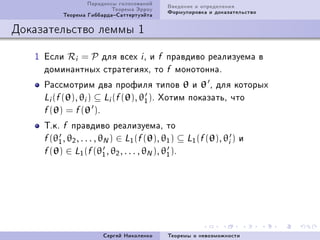 Ïàðàäîêñû ãîëîñîâàíèé    Ââåäåíèå è îïðåäåëåíèÿ
                          Òåîðåìà Ýððîó    Ôîðìóëèðîâêà è äîêàçàòåëüñòâî
          Òåîðåìà ÃèááàðäàÑàòòåðòóýéòà

Äîêàçàòåëüñòâî ëåììû 1

   I Åñëè Ri = P äëÿ âñåõ i D è f ïðàâäèâî ðåàëèçóåìà â
     äîìèíàíòíûõ ñòðàòåãèÿõD òî f ìîíîòîííàF
     Ðàññìîòðèì äâà ïðîôèëÿ òèïîâ θ è θ D äëÿ êîòîðûõ
     Li (f (θ), θi ) ⊆ Li (f (θ), θ1 )F Õîòèì ïîêàçàòüD ÷òî
     f (θ) = f (θ )F

     ÒFêF f ïðàâäèâî ðåàëèçóåìàD òî
     f (θ1 , θ2 , . . . , θN ) ∈ L1 (f (θ), θ1 ) ⊆ L1 (f (θ), θi ) è
     f (θ) ∈ L1 (f (θ1 , θ2 , . . . , θN ), θ1 )F




                       Ñåðãåé Íèêîëåíêî    Òåîðåìû î íåâîçìîæíîñòè
 