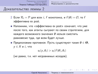 Ïàðàäîêñû ãîëîñîâàíèé     Ââåäåíèå è îïðåäåëåíèÿ
                         Òåîðåìà Ýððîó     Ôîðìóëèðîâêà è äîêàçàòåëüñòâî
         Òåîðåìà ÃèááàðäàÑàòòåðòóýéòà

Äîêàçàòåëüñòâî ëåììû 2

   P Åñëè Ri = P äëÿ âñåõ i D        f   ìîíîòîííàD è f (θ) = OD òî        f
     ýôôåêòèâíà ex postF
     ÍàïîìíèìD ÷òî ¾ýôôåêòèâíà ex post¿ îçíà÷àåòD ÷òî óæå
     ïîñëå òîãîD êàê àãåíòû ñûãðàþò ïî ñâîèì ñòðàòåãèÿìD äëÿ
     êàæäîãî âîçìîæíîãî çíà÷åíèÿ θ íåëüçÿ ñìåñòèòü
     ðàâíîâåñèå òóäàD ãäå âñåì áóäåò ëó÷øåF
     Ïðåäïîëîæèì ïðîòèâíîåF Ïóñòü ñóùåñòâóþò òàêèå θ ∈ ΘD
     y ∈ X è i D ÷òî
                     ui (y , θi )  ui (f (θ), θi )

     @íå ðàâíîD òFêF íåò íåñðàâíèìûõ èñõîäîâAF




                      Ñåðãåé Íèêîëåíêî     Òåîðåìû î íåâîçìîæíîñòè
 