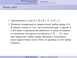 Ïàðàäîêñû ãîëîñîâàíèé       Ãîëîñîâàíèÿ
                           Òåîðåìà Ýððîó       Ïàðàäîêñû ãîëîñîâàíèé
           Òåîðåìà ÃèááàðäàÑàòòåðòóýéòà

Íàøè öåëè



   I   Òðàíçèòèâíîñòü X     åñëè   A       B   è   B    CD   òî   A      CF

   P   Ïîïàðíàÿ íåçàâèñèìîñòü ïðåäïî÷òåíèé X  âûáîð ìåæäó A è
       B çàâèñèò òîëüêî îò òîãîD êàê ñîîòíîñÿòñÿ äðóã ñ äðóãîì A
       è B â ìî¼ì ¾ïåðñîíàëüíîì ðåéòèíãå¿D è íèêàê íå çàâèñèò
       îò ïîëîæåíèÿ òàì äðóãèõ àëüòåðíàòèâ C , D , . . . ÒFåF åñëè
       âàì ïðåäëàãàþò âûáîð ìåæäó ïåðñèêîì è àïåëüñèíîìD
       âàøè ïðåäïî÷òåíèÿ íàñ÷¼ò ÿáëîê íå äîëæíû íà ýòîò âûáîð
       ïîâëèÿòüF




                        Ñåðãåé Íèêîëåíêî       Òåîðåìû î íåâîçìîæíîñòè
 