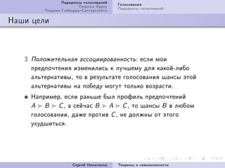 Ïàðàäîêñû ãîëîñîâàíèé   Ãîëîñîâàíèÿ
                           Òåîðåìà Ýððîó   Ïàðàäîêñû ãîëîñîâàíèé
           Òåîðåìà ÃèááàðäàÑàòòåðòóýéòà

Íàøè öåëè



   Q   Ïîëîæèòåëüíàÿ àññîöèèðîâàííîñòü X  åñëè ìîè
       ïðåäïî÷òåíèÿ èçìåíèëèñü ê ëó÷øåìó äëÿ êàêîéEëèáî
       àëüòåðíàòèâûD òî â ðåçóëüòàòå ãîëîñîâàíèÿ øàíñû ýòîé
       àëüòåðíàòèâû íà ïîáåäó ìîãóò òîëüêî âîçðàñòèF
       ÍàïðèìåðD åñëè ðàíüøå áûë ïðîôèëü ïðåäïî÷òåíèé
       A   B    C D à ñåé÷àñ B A     C D òî øàíñû B â ëþáîì
       ãîëîñîâàíèèD äàæå ïðîòèâ C D íå äîëæíû îò ýòîãî
       óõóäøèòüñÿF




                        Ñåðãåé Íèêîëåíêî   Òåîðåìû î íåâîçìîæíîñòè
 