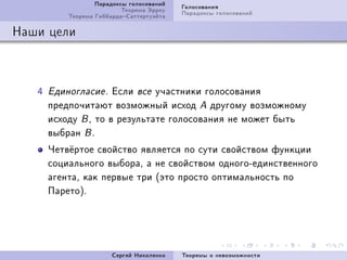 Ïàðàäîêñû ãîëîñîâàíèé   Ãîëîñîâàíèÿ
                           Òåîðåìà Ýððîó   Ïàðàäîêñû ãîëîñîâàíèé
           Òåîðåìà ÃèááàðäàÑàòòåðòóýéòà

Íàøè öåëè



   R   Åäèíîãëàñèå F  Åñëè âñå ó÷àñòíèêè ãîëîñîâàíèÿ
       ïðåäïî÷èòàþò âîçìîæíûé èñõîä A äðóãîìó âîçìîæíîìó
       èñõîäó B D òî â ðåçóëüòàòå ãîëîñîâàíèÿ íå ìîæåò áûòü
       âûáðàí B F
       ×åòâ¼ðòîå ñâîéñòâî ÿâëÿåòñÿ ïî ñóòè ñâîéñòâîì ôóíêöèè
       ñîöèàëüíîãî âûáîðàD à íå ñâîéñòâîì îäíîãîEåäèíñòâåííîãî
       àãåíòàD êàê ïåðâûå òðè @ýòî ïðîñòî îïòèìàëüíîñòü ïî
       ÏàðåòîAF




                        Ñåðãåé Íèêîëåíêî   Òåîðåìû î íåâîçìîæíîñòè
 