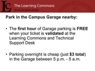 Park in the Campus Garage nearby: The  first   hour  of Garage parking is  FREE  when your ticket is  validated  at the Learning Commons and Technical Support Desk Parking overnight is cheap (just  $3 total ) in the Garage between 5 p.m. - 5 a.m.  