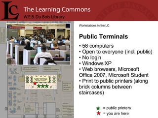 = you are here Workstations in the LC Public Terminals 58 computers Open to everyone (incl. public) No login Windows XP Web browsers, Microsoft Office 2007, Microsoft Student Print to public printers (along brick columns between staircases) = public printers 