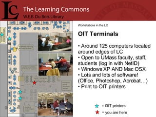 = you are here Workstations in the LC OIT Terminals Around 125 computers located around edges of LC Open to UMass faculty, staff, students (log in with NetID) Windows XP AND Mac OSX Lots and lots of software! (Office, Photoshop, Acrobat…)  Print to OIT printers = OIT printers 