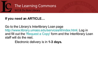 If you need an ARTICLE… Go to the Library’s Interlibrary Loan page  http://www.library.umass.edu/services/ill/index.html . Log in and fill out the ‘ Request a Copy'  form and the Interlibrary Loan staff will do the rest.  Electronic delivery is in  1-3 days. 