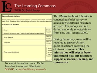 For more information, contact Rachel Lewellen, Assessment Librarian at  545-3343   or   [email_address] .  The UMass Amherst Libraries is conducting a brief survey to assess how electronic resources are used. The survey will run during randomly selected times from now until August 2009.  During the survey, users will be required to answer 5 short questions before accessing the electronic resources.  This information will help us better understand how our resources support research, teaching, and coursework.  