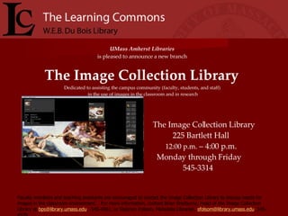 UMass Amherst Libraries   is pleased to announce a new branch  The Image Collection Library   Dedicated to assisting the campus community (faculty, students, and staff)  in the use of images in the classroom and in research The Image Collection Library 225 Bartlett Hall 12:00 p.m.  – 4:00 p.m. Monday through Friday 545-3314 Faculty members and teaching assistants are encouraged to contact the Image Collection Library to discuss needs for images in the classroom environment.  For more information, contact Brian Shelburne, Head of the Image Collection Library at  [email_address] ,  545-4061, or Stephen Folsom, Metadata Librarian,  [email_address] , 545-4978. 