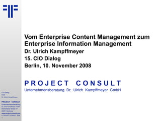 Vom Enterprise Content Management zum Enterprise Information Management Dr. Ulrich Kampffmeyer 15. CIO Dialog Berlin, 10. November 2008 P R O J E C T   C O N S U L T Unternehmensberatung  Dr.  Ulrich  Kampffmeyer  GmbH 