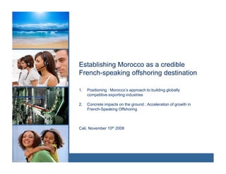 Establishing Morocco as a credible
French-speaking offshoring destination
         p     g         g

1.   Positioning : Morocco’s approach to building globally
     competitive exporting industries

2.   Concrete impacts on the ground : Acceleration of growth in
     French-Speaking Offshoring



Cali, November 10th 2008
 