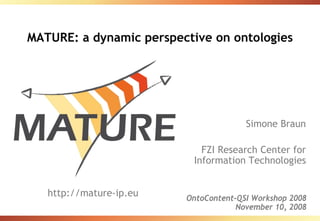 MATURE: a dynamic perspective on ontologies




                                       Simone Braun

                             FZI Research Center for
                           Information Technologies


   http://mature-ip.eu   OntoContent-QSI Workshop 2008
                                     November 10, 2008
 