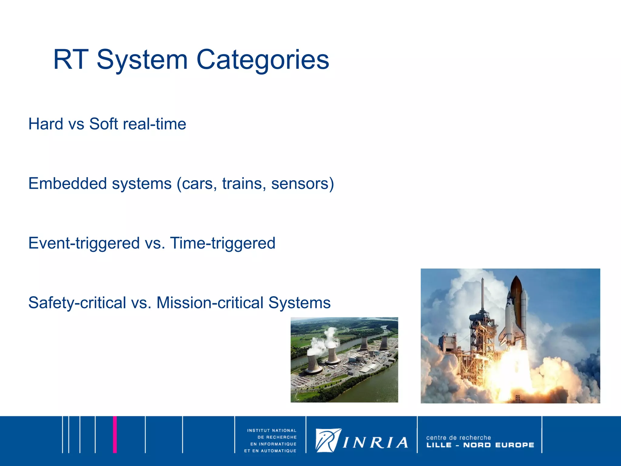 RT System Categories Hard vs Soft real-time Embedded systems (cars, trains, sensors) Event-triggered vs. Time-triggered Safety-critical vs. Mission-critical Systems 