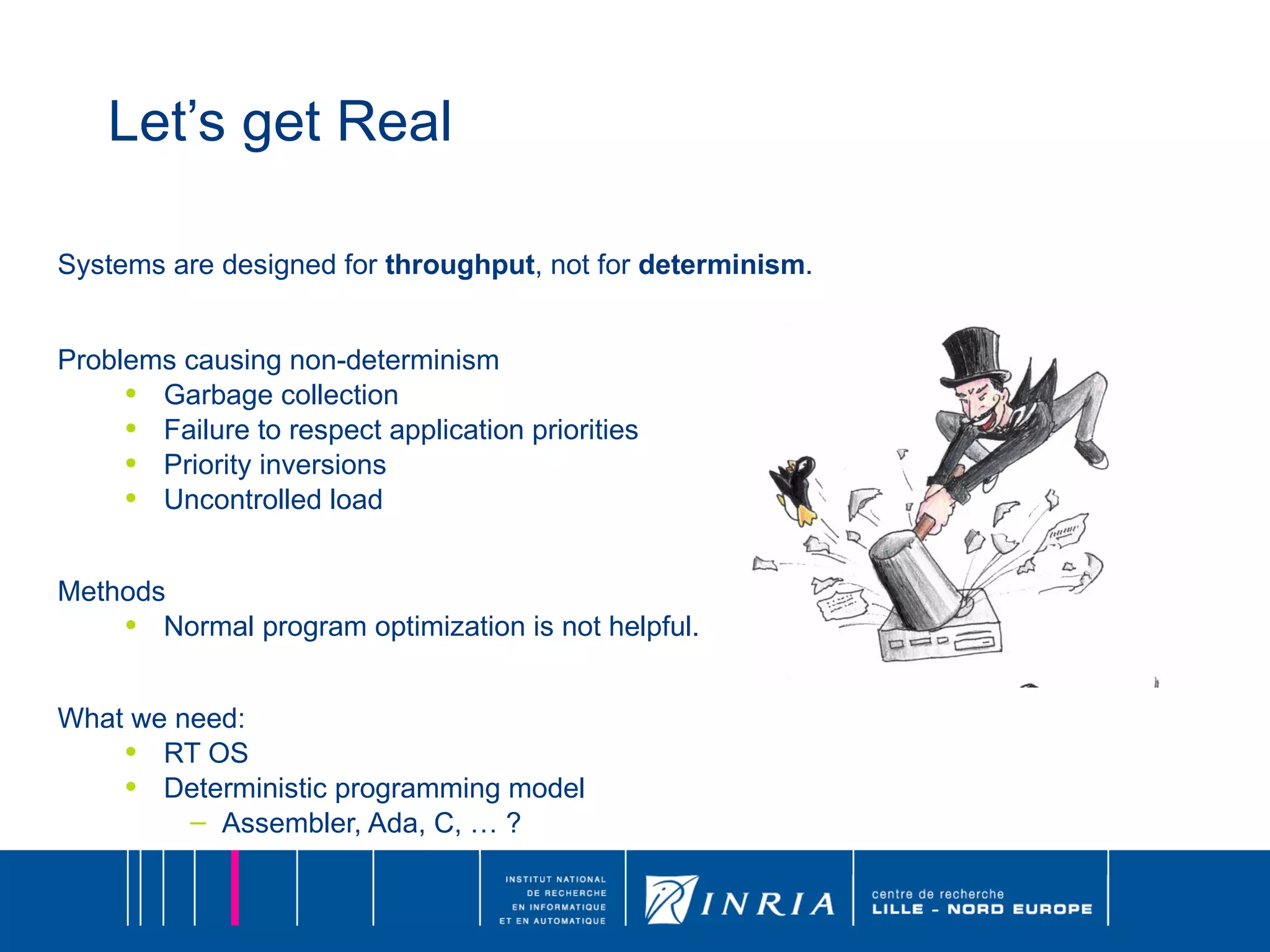 Let’s get Real Systems are designed for  throughput , not for  determinism . Problems causing non-determinism Garbage collection Failure to respect application priorities Priority inversions Uncontrolled load Methods Normal program optimization is not helpful. What we need: RT OS Deterministic programming model Assembler, Ada, C, … ? 