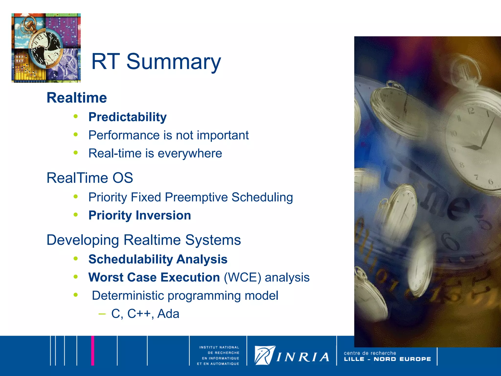 RT Summary Realtime Predictability Performance is not important Real-time is everywhere RealTime OS Priority Fixed Preemptive Scheduling Priority Inversion Developing Realtime Systems Schedulability Analysis Worst Case Execution  (WCE) analysis Deterministic programming model C, C++, Ada 