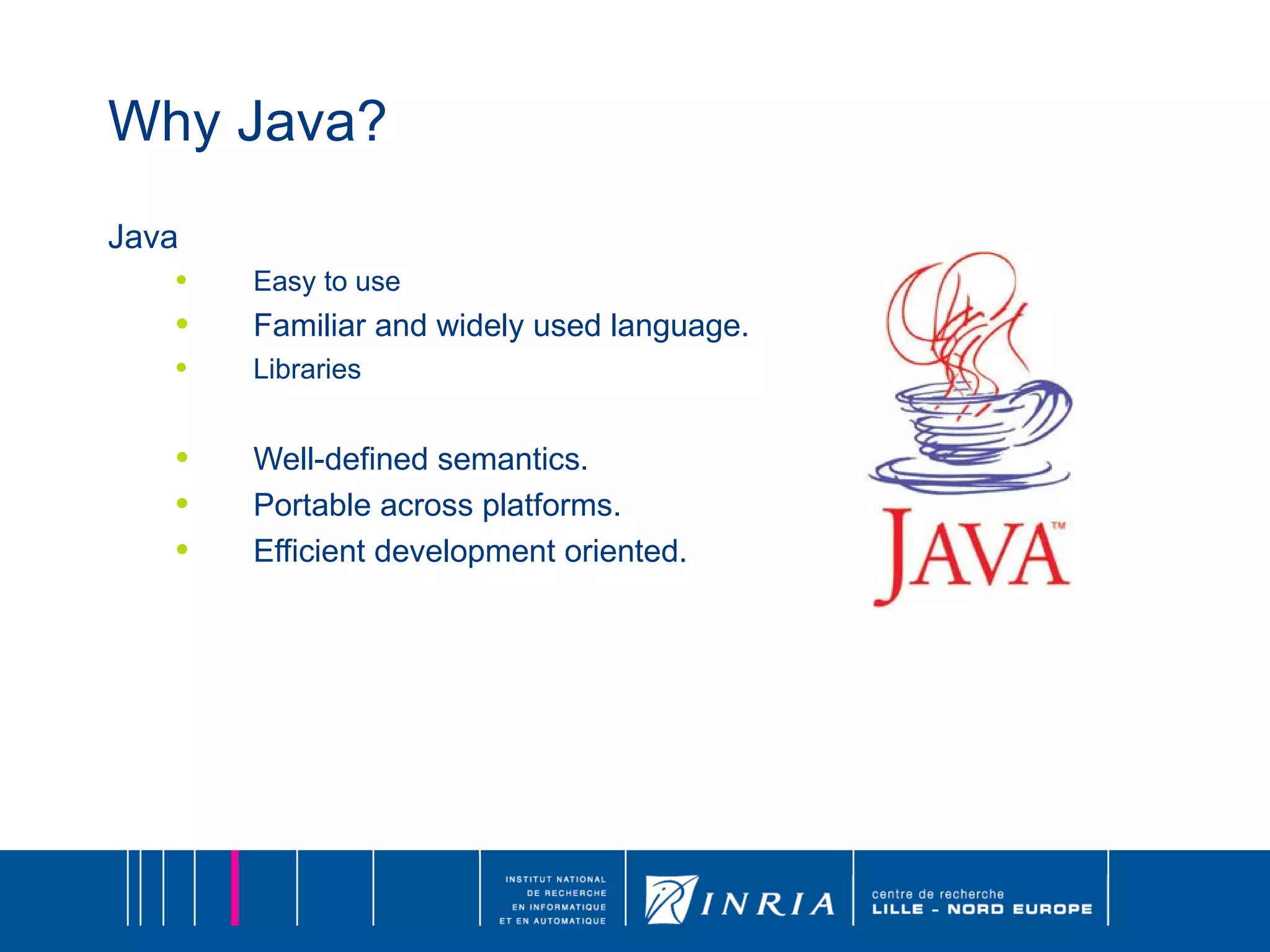 Why Java? Java Easy to use Familiar and widely used language. Libraries Well-defined semantics. Portable across platforms. Efficient development oriented. 