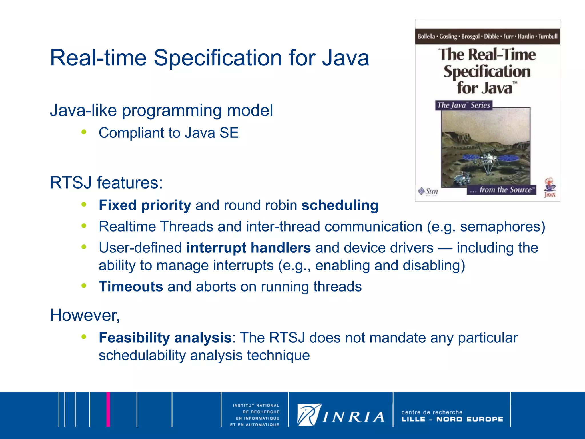 Real-time Specification for Java Java-like programming model Compliant to Java SE RTSJ features: Fixed priority  and round robin  scheduling Realtime Threads and inter-thread communication (e.g. semaphores) User-defined  interrupt handlers  and device drivers — including the ability to manage interrupts (e.g., enabling and disabling) Timeouts  and aborts on running threads However, Feasibility analysis : The RTSJ does not mandate any particular schedulability analysis technique 