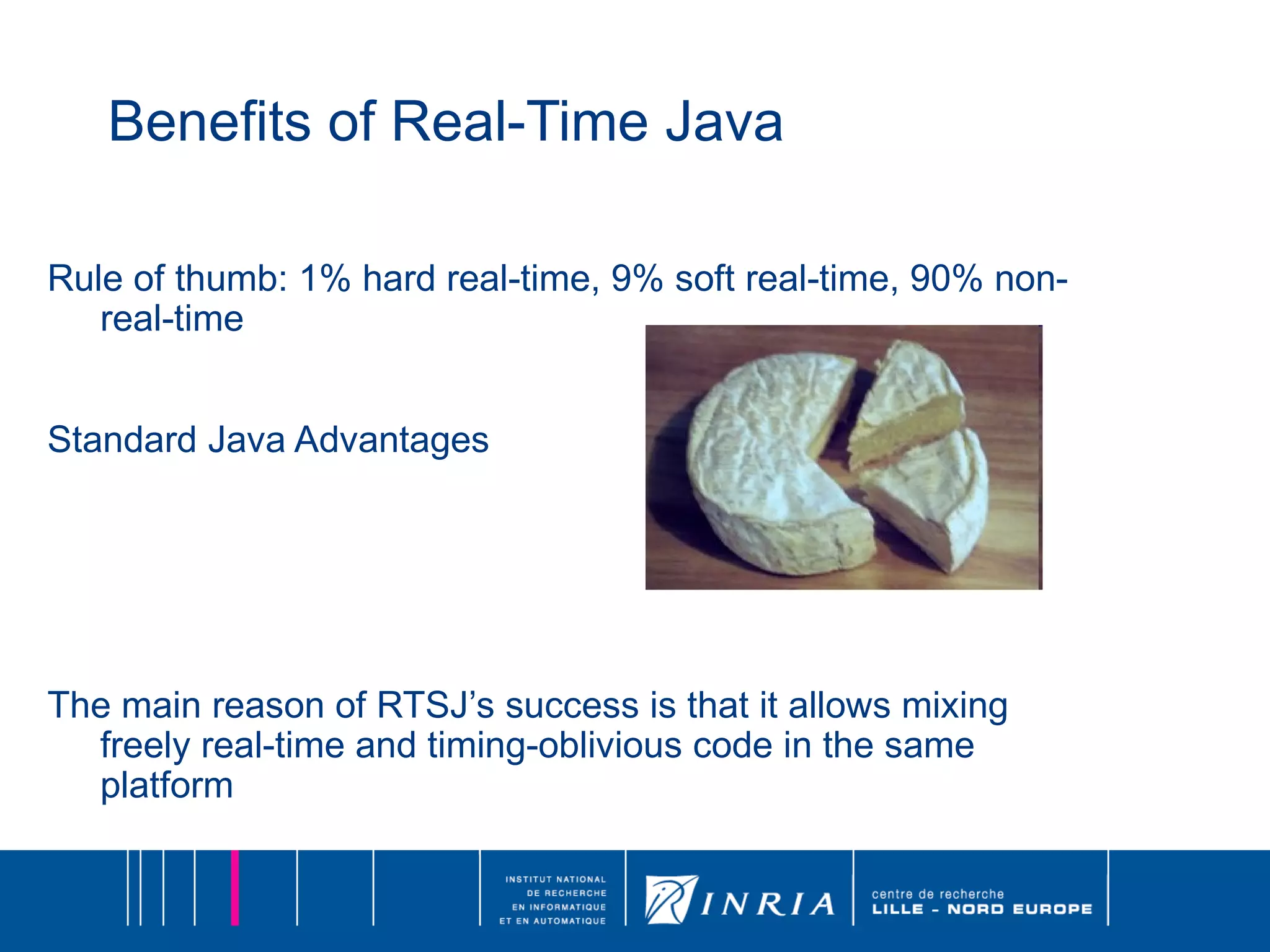 Benefits of Real-Time Java Rule of thumb: 1% hard real-time, 9% soft real-time, 90% non-real-time Standard Java Advantages The main reason of RTSJ’s success is that it allows mixing freely real-time and timing-oblivious code in the same platform 