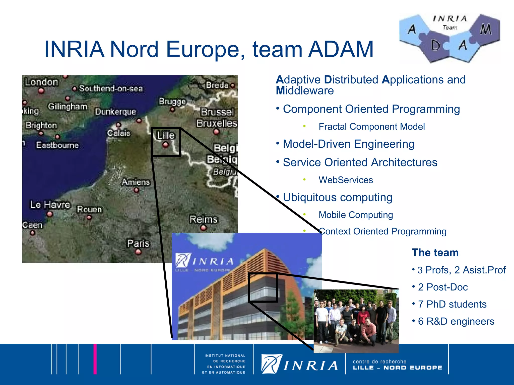 INRIA Nord Europe, team ADAM A daptive  D istributed  A pplications and  M iddleware Component Oriented Programming Fractal Component Model Model-Driven Engineering Service Oriented Architectures WebServices Ubiquitous computing Mobile Computing  Context Oriented Programming The team 3  Profs, 2 Asist.Prof  2 Post-Doc 7 PhD students  6 R&D engineers 