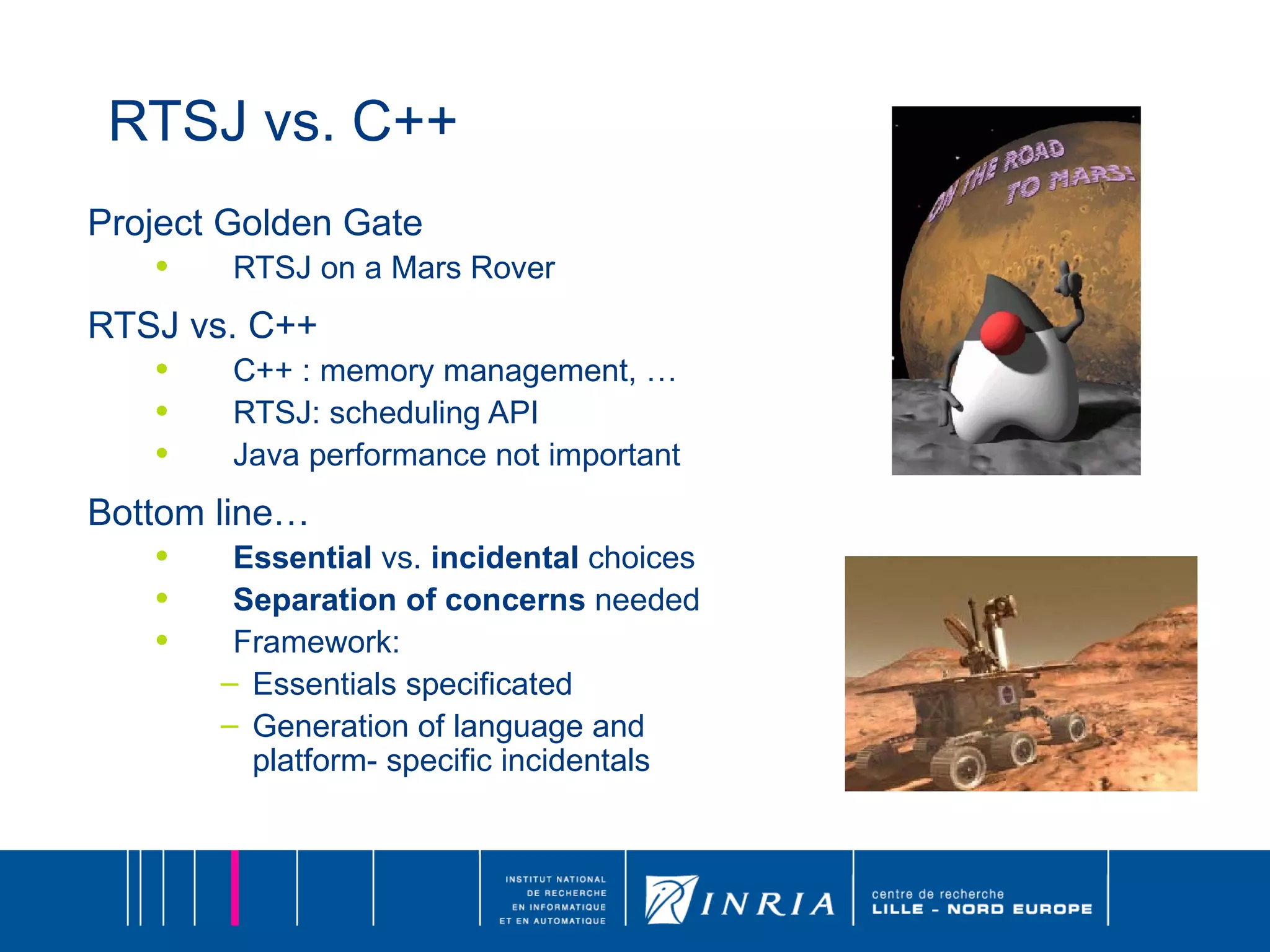 RTSJ vs. C++ Project Golden Gate RTSJ on a Mars Rover RTSJ vs. C++ C++ : memory management, … RTSJ: scheduling API Java performance not important Bottom line… Essential  vs.  incidental  choices Separation of concerns  needed Framework:  Essentials specificated  Generation of language and platform- specific incidentals 