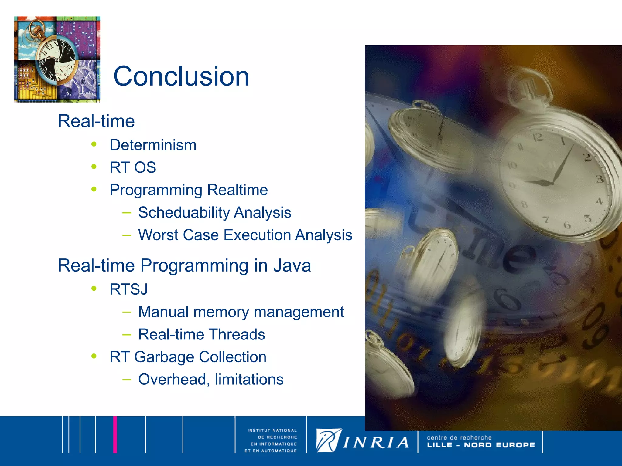 Conclusion Real-time Determinism RT OS Programming Realtime Scheduability Analysis Worst Case Execution Analysis Real-time Programming in Java RTSJ Manual memory management Real-time Threads RT Garbage Collection Overhead, limitations 
