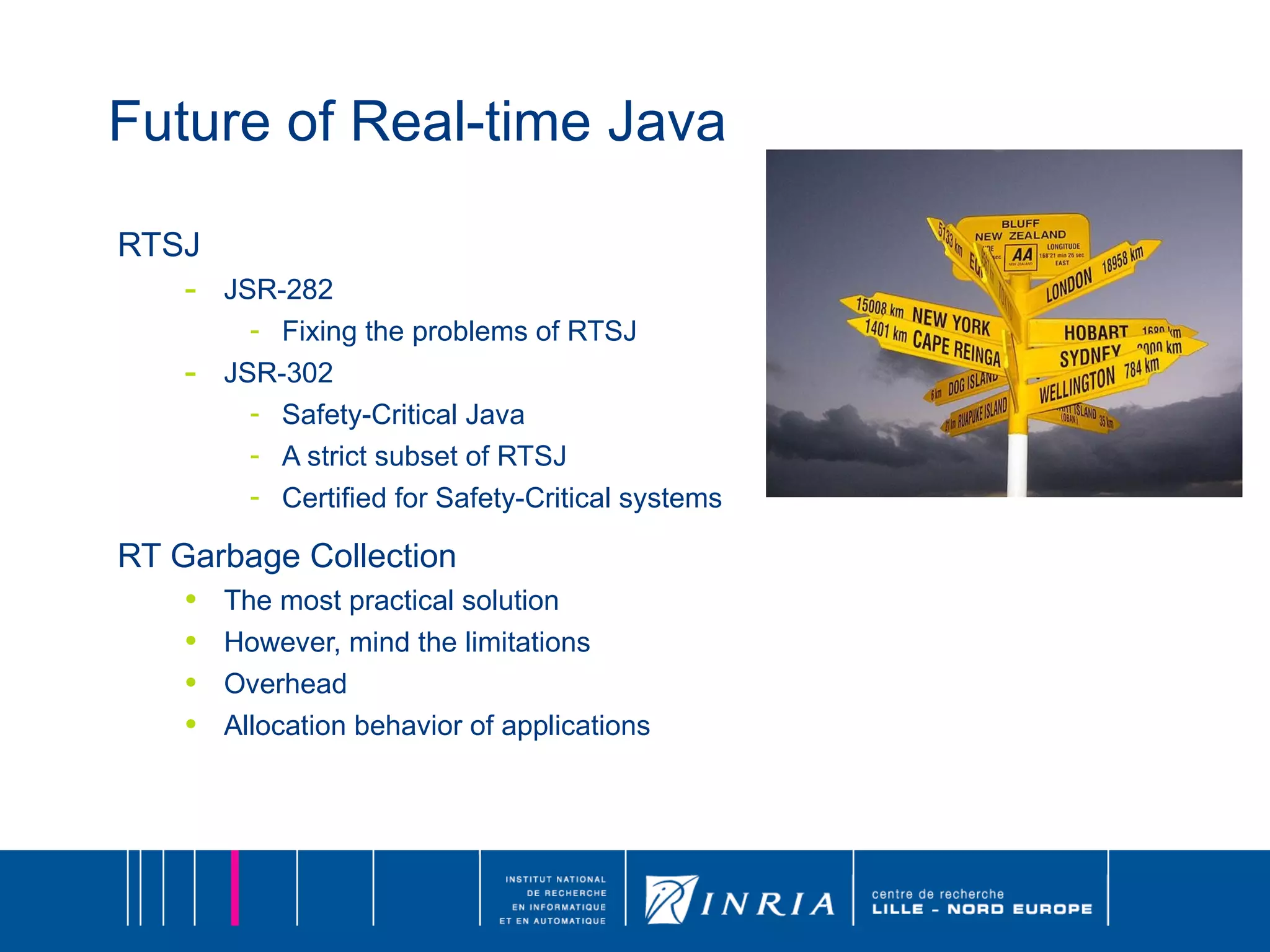 Future of Real-time Java RTSJ JSR-282  Fixing the problems of RTSJ  JSR-302  Safety-Critical Java A strict subset of RTSJ Certified for Safety-Critical systems RT Garbage Collection The most practical solution However, mind the limitations Overhead Allocation behavior of applications 