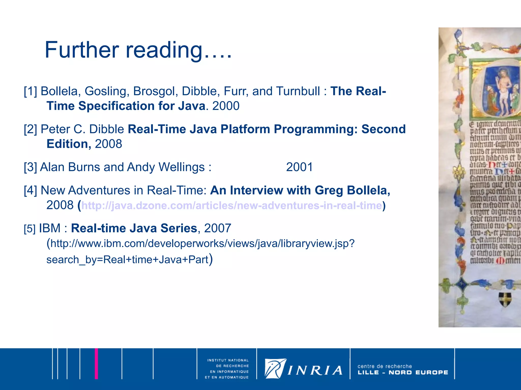 Further reading…. [1] Bollela, Gosling, Brosgol, Dibble, Furr, and Turnbull :  The Real-Time Specification for Java . 2000  [2] Peter C. Dibble  Real-Time Java Platform Programming: Second Edition,  2008 [3] Alan Burns and Andy Wellings :  2001 [4] New Adventures in Real-Time:  An Interview with Greg Bollela,  2008  ( http://java.dzone.com/articles/new-adventures-in-real-time ) [5]   IBM :  Real-time Java Series , 2007 ( http://www.ibm.com/developerworks/views/java/libraryview.jsp?search_by=Real+time+Java+Part ) 