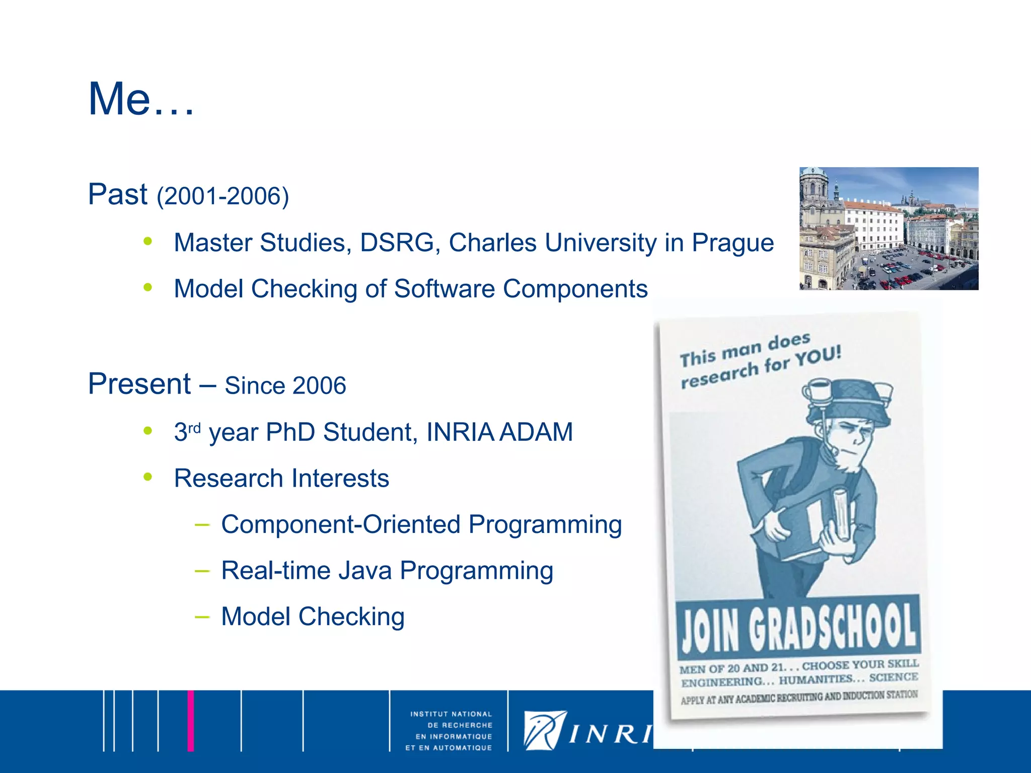 Me… Past  (2001-2006) Master Studies, DSRG, Charles University in Prague Model Checking of Software Components Present –  Since 2006 3 rd  year PhD Student, INRIA ADAM Research Interests Component-Oriented Programming Real-time Java Programming Model Checking 