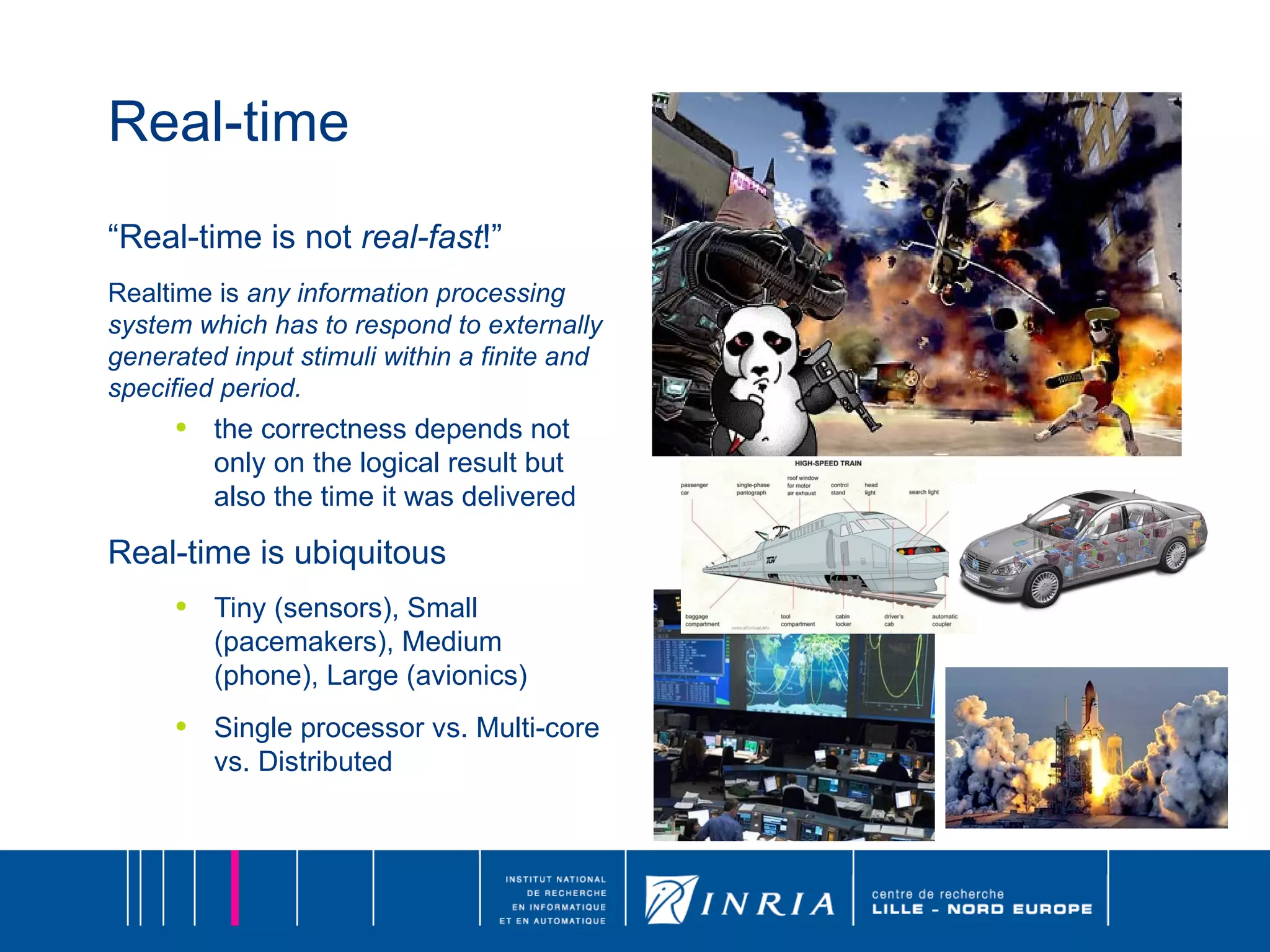 Real-time “ Real-time is not  real-fast !” Realtime is  any information processing system which has to respond to externally generated input stimuli within a finite and specified period. the correctness depends not only on the logical result but also the time it was delivered Real-time is ubiquitous Tiny (sensors), Small (pacemakers), Medium (phone), Large (avionics) Single processor vs. Multi-core vs. Distributed 