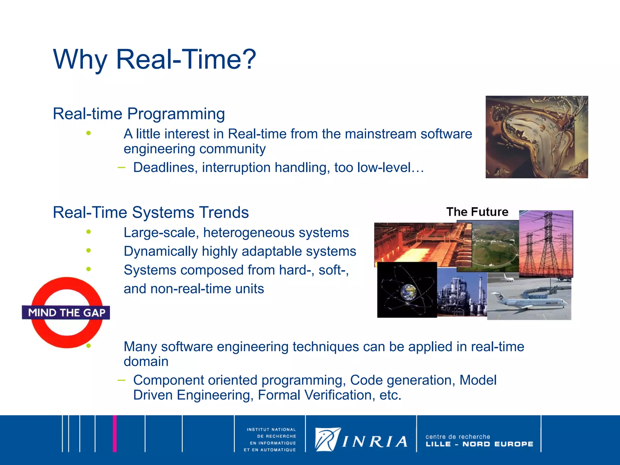 Why Real-Time? Real-time Programming A little interest in Real-time from the mainstream software engineering community Deadlines, interruption handling, too low-level… Real-Time Systems Trends Large-scale, heterogeneous systems Dynamically highly adaptable systems Systems composed from hard-, soft-,  and non-real-time units Many software engineering techniques can be applied in real-time domain Component oriented programming, Code generation, Model Driven Engineering, Formal Verification, etc. 
