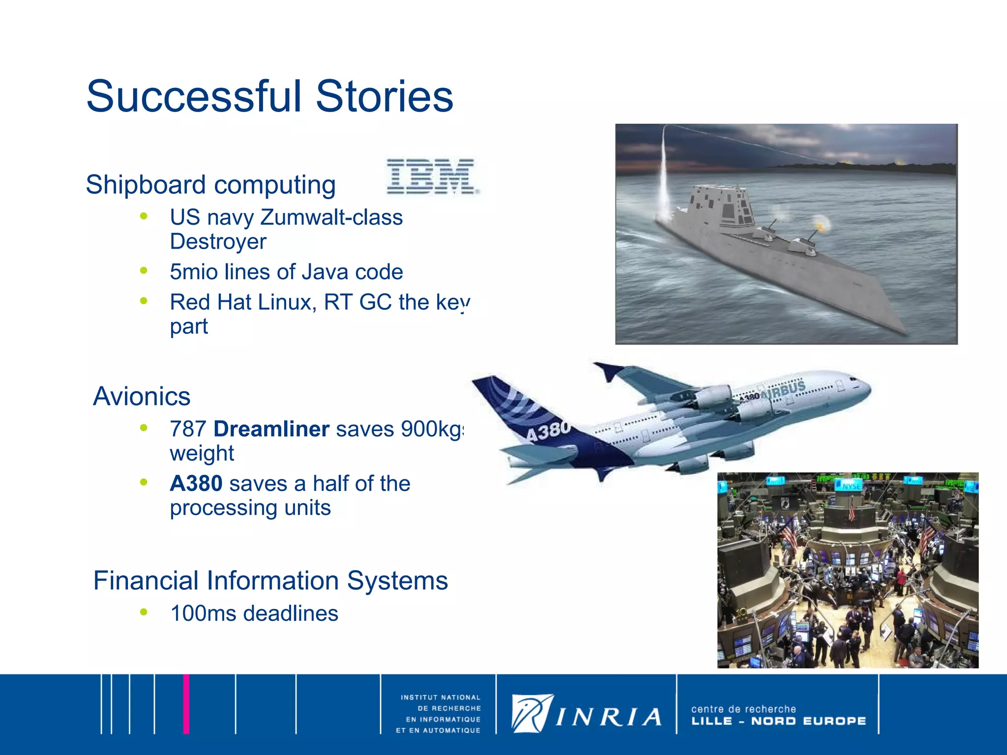 Successful Stories Shipboard computing US navy Zumwalt-class Destroyer 5mio lines of Java code Red Hat Linux, RT GC the key part Avionics   787  Dreamliner  saves 900kgs of weight A380  saves a half of the processing units Financial Information Systems 100ms deadlines 